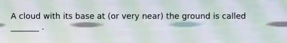 A cloud with its base at (or very near) the ground is called _______ .