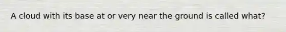 A cloud with its base at or very near the ground is called what?