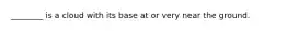 ________ is a cloud with its base at or very near the ground.