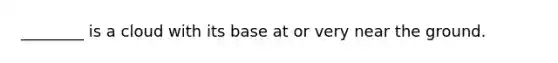 ________ is a cloud with its base at or very near the ground.