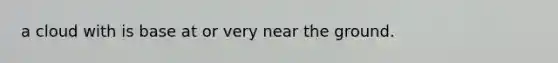 a cloud with is base at or very near the ground.