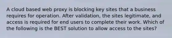 A cloud based web proxy is blocking key sites that a business requires for operation. After validation, the sites legitimate, and access is required for end users to complete their work. Which of the following is the BEST solution to allow access to the sites?