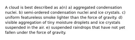 A cloud is best described as a(n) a) aggregated condensation nuclei. b) semi-ordered condensation nuclei and ice crystals. c) uniform featureless smoke lighter than the force of gravity. d) visible aggregation of tiny moisture droplets and ice crystals suspended in the air. e) suspended raindrops that have not yet fallen under the force of gravity.