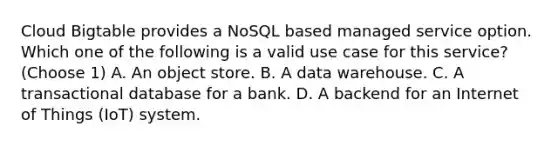 Cloud Bigtable provides a NoSQL based managed service option. Which one of the following is a valid use case for this service? (Choose 1) A. An object store. B. A data warehouse. C. A transactional database for a bank. D. A backend for an Internet of Things (IoT) system.