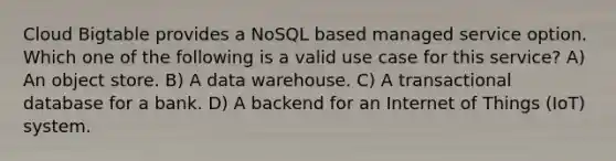 Cloud Bigtable provides a NoSQL based managed service option. Which one of the following is a valid use case for this service? A) An object store. B) A data warehouse. C) A transactional database for a bank. D) A backend for an Internet of Things (IoT) system.