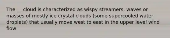 The __ cloud is characterized as wispy streamers, waves or masses of mostly ice crystal clouds (some supercooled water droplets) that usually move west to east in the upper level wind flow