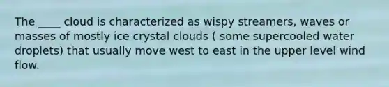 The ____ cloud is characterized as wispy streamers, waves or masses of mostly ice crystal clouds ( some supercooled water droplets) that usually move west to east in the upper level wind flow.