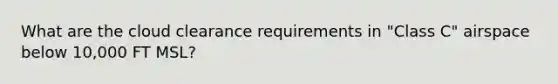 What are the cloud clearance requirements in "Class C" airspace below 10,000 FT MSL?