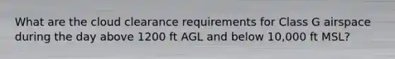 What are the cloud clearance requirements for Class G airspace during the day above 1200 ft AGL and below 10,000 ft MSL?