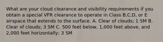 What are your cloud clearance and visibility requirements if you obtain a special VFR clearance to operate in Class B,C,D, or E airspace that extends to the surface. A. Clear of clouds; 1 SM B. Clear of clouds; 3 SM C. 500 feet below, 1,000 feet above, and 2,000 feet horizontally; 3 SM