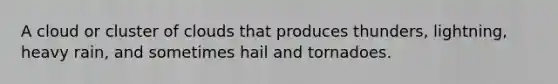 A cloud or cluster of clouds that produces thunders, lightning, heavy rain, and sometimes hail and tornadoes.
