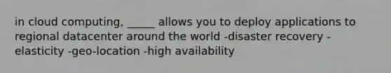 in cloud computing, _____ allows you to deploy applications to regional datacenter around the world -disaster recovery -elasticity -geo-location -high availability