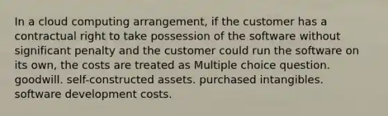 In a cloud computing arrangement, if the customer has a contractual right to take possession of the software without significant penalty and the customer could run the software on its own, the costs are treated as Multiple choice question. goodwill. self-constructed assets. purchased intangibles. software development costs.