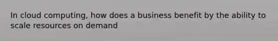 In cloud computing, how does a business benefit by the ability to scale resources on demand