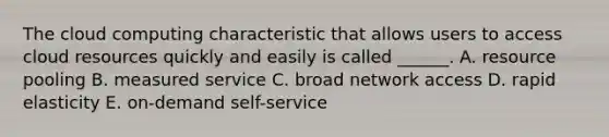 The cloud computing characteristic that allows users to access cloud resources quickly and easily is called​ ______. A. resource pooling B. measured service C. broad network access D. rapid elasticity E. ​on-demand self-service