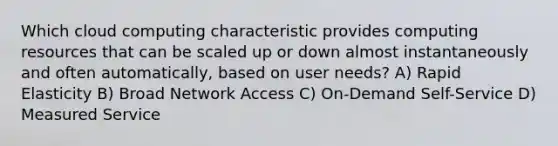 Which cloud computing characteristic provides computing resources that can be scaled up or down almost instantaneously and often automatically, based on user needs? A) Rapid Elasticity B) Broad Network Access C) On-Demand Self-Service D) Measured Service