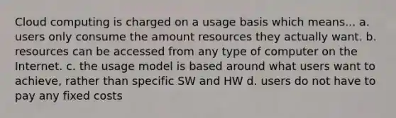 Cloud computing is charged on a usage basis which means... a. users only consume the amount resources they actually want. b. resources can be accessed from any type of computer on the Internet. c. the usage model is based around what users want to achieve, rather than specific SW and HW d. users do not have to pay any fixed costs