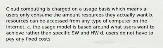 Cloud computing is charged on a usage basis which means a. users only consume the amount resources they actually want b. resources can be accessed from any type of computer on the Internet. c. the usage model is based around what users want to achieve rather than specific SW and HW d. users do not have to pay any fixed costs