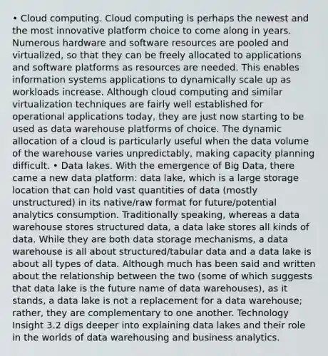 • Cloud computing. Cloud computing is perhaps the newest and the most innovative platform choice to come along in years. Numerous hardware and software resources are pooled and virtualized, so that they can be freely allocated to applications and software platforms as resources are needed. This enables information systems applications to dynamically scale up as workloads increase. Although cloud computing and similar virtualization techniques are fairly well established for operational applications today, they are just now starting to be used as data warehouse platforms of choice. The dynamic allocation of a cloud is particularly useful when the data volume of the warehouse varies unpredictably, making capacity planning difficult. • Data lakes. With the emergence of Big Data, there came a new data platform: data lake, which is a large storage location that can hold vast quantities of data (mostly unstructured) in its native/raw format for future/potential analytics consumption. Traditionally speaking, whereas a data warehouse stores structured data, a data lake stores all kinds of data. While they are both data storage mechanisms, a data warehouse is all about structured/tabular data and a data lake is about all types of data. Although much has been said and written about the relationship between the two (some of which suggests that data lake is the future name of data warehouses), as it stands, a data lake is not a replacement for a data warehouse; rather, they are complementary to one another. Technology Insight 3.2 digs deeper into explaining data lakes and their role in the worlds of data warehousing and business analytics.