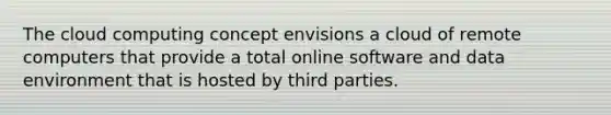 The cloud computing concept envisions a cloud of remote computers that provide a total online software and data environment that is hosted by third parties.