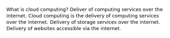 What is cloud computing? Deliver of computing services over the internet. Cloud computing is the delivery of computing services over the internet. Delivery of storage services over the internet. Delivery of websites accessible via the internet.