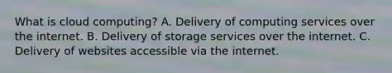 What is cloud computing? A. Delivery of computing services over the internet. B. Delivery of storage services over the internet. C. Delivery of websites accessible via the internet.