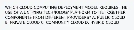 WHICH CLOUD COMPUTING DEPLOYMENT MODEL REQUIRES THE USE OF A UNIFYING TECHNOLOGY PLATFORM TO TIE TOGETHER COMPONENTS FROM DIFFERENT PROVIDERS? A. PUBLIC CLOUD B. PRIVATE CLOUD C. COMMUNITY CLOUD D. HYBRID CLOUD