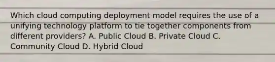 Which cloud computing deployment model requires the use of a unifying technology platform to tie together components from different providers? A. Public Cloud B. Private Cloud C. Community Cloud D. Hybrid Cloud