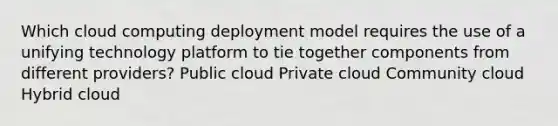 Which cloud computing deployment model requires the use of a unifying technology platform to tie together components from different providers? Public cloud Private cloud Community cloud Hybrid cloud