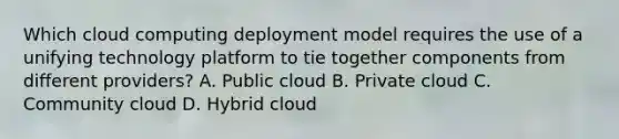 Which cloud computing deployment model requires the use of a unifying technology platform to tie together components from different providers? A. Public cloud B. Private cloud C. Community cloud D. Hybrid cloud