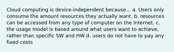 Cloud computing is device-independent because... a. Users only consume the amount resources they actually want. b. resources can be accessed from any type of computer on the Internet. c. the usage model is based around what users want to achieve, rather than specific SW and HW d. users do not have to pay any fixed costs