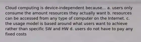 Cloud computing is device-independent because... a. users only consume the amount resources they actually want b. resources can be accessed from any type of computer on the Internet. c. the usage model is based around what users want to achieve rather than specific SW and HW d. users do not have to pay any fixed costs