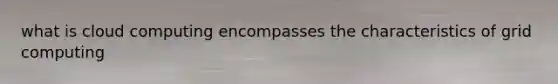 what is cloud computing encompasses the characteristics of grid computing