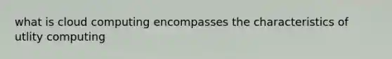 what is cloud computing encompasses the characteristics of utlity computing