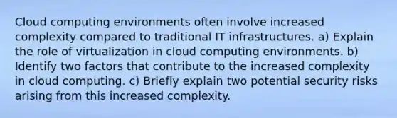 Cloud computing environments often involve increased complexity compared to traditional IT infrastructures. a) Explain the role of virtualization in cloud computing environments. b) Identify two factors that contribute to the increased complexity in cloud computing. c) Briefly explain two potential security risks arising from this increased complexity.