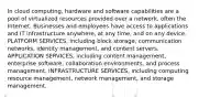 In cloud computing, hardware and software capabilities are a pool of virtualized resources provided over a network, often the Internet. Businesses and employees have access to applications and IT infrastructure anywhere, at any time, and on any device. PLATFORM SERVICES, including block storage, communication networks, identity management, and content servers. APPLICATION SERVICES, including content management, enterprise software, collaboration environments, and process management. INFRASTRUCTURE SERVICES, including computing resource management, network management, and storage management.