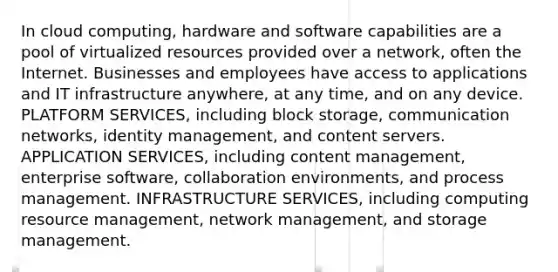 In cloud computing, hardware and software capabilities are a pool of virtualized resources provided over a network, often the Internet. Businesses and employees have access to applications and IT infrastructure anywhere, at any time, and on any device. PLATFORM SERVICES, including block storage, communication networks, identity management, and content servers. APPLICATION SERVICES, including content management, enterprise software, collaboration environments, and process management. INFRASTRUCTURE SERVICES, including computing resource management, network management, and storage management.