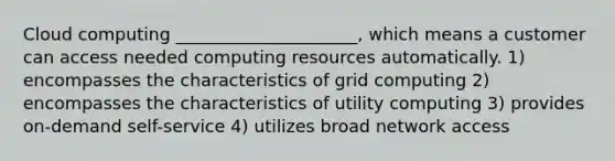 Cloud computing _____________________, which means a customer can access needed computing resources automatically. 1) encompasses the characteristics of grid computing 2) encompasses the characteristics of utility computing 3) provides on-demand self-service 4) utilizes broad network access