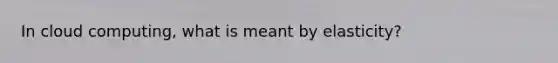 In cloud computing, what is meant by elasticity?