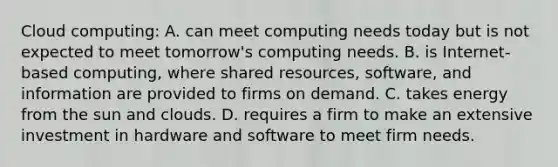 Cloud computing: A. can meet computing needs today but is not expected to meet tomorrow's computing needs. B. is Internet-based computing, where shared resources, software, and information are provided to firms on demand. C. takes energy from the sun and clouds. D. requires a firm to make an extensive investment in hardware and software to meet firm needs.