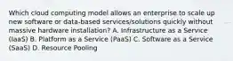 Which cloud computing model allows an enterprise to scale up new software or data-based services/solutions quickly without massive hardware installation? A. Infrastructure as a Service (IaaS) B. Platform as a Service (PaaS) C. Software as a Service (SaaS) D. Resource Pooling