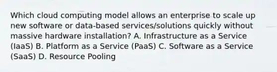 Which cloud computing model allows an enterprise to scale up new software or data-based services/solutions quickly without massive hardware installation? A. Infrastructure as a Service (IaaS) B. Platform as a Service (PaaS) C. Software as a Service (SaaS) D. Resource Pooling