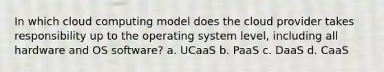 In which cloud computing model does the cloud provider takes responsibility up to the operating system level, including all hardware and OS software? a. UCaaS b. PaaS c. DaaS d. CaaS