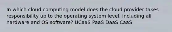 In which cloud computing model does the cloud provider takes responsibility up to the operating system level, including all hardware and OS software? UCaaS PaaS DaaS CaaS