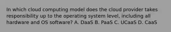 In which cloud computing model does the cloud provider takes responsibility up to the operating system level, including all hardware and OS software? A. DaaS B. PaaS C. UCaaS D. CaaS