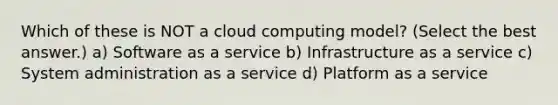 Which of these is NOT a cloud computing model? (Select the best answer.) a) Software as a service b) Infrastructure as a service c) System administration as a service d) Platform as a service