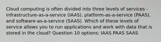 Cloud computing is often divided into three levels of services - infrastructure-as-a-service (IAAS), platform-as-a-service (PAAS), and software-as-a-service (SAAS). Which of these levels of service allows you to run applications and work with data that is stored in the cloud? Question 10 options: IAAS PAAS SAAS