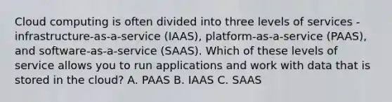 Cloud computing is often divided into three levels of services - infrastructure-as-a-service (IAAS), platform-as-a-service (PAAS), and software-as-a-service (SAAS). Which of these levels of service allows you to run applications and work with data that is stored in the cloud? A. PAAS B. IAAS C. SAAS