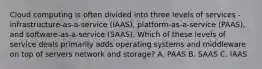 Cloud computing is often divided into three levels of services - infrastructure-as-a-service (IAAS), platform-as-a-service (PAAS), and software-as-a-service (SAAS). Which of these levels of service deals primarily adds operating systems and middleware on top of servers network and storage? A. PAAS B. SAAS C. IAAS