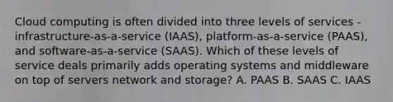 Cloud computing is often divided into three levels of services - infrastructure-as-a-service (IAAS), platform-as-a-service (PAAS), and software-as-a-service (SAAS). Which of these levels of service deals primarily adds operating systems and middleware on top of servers network and storage? A. PAAS B. SAAS C. IAAS